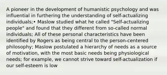 A pioneer in the development of humanistic psychology and was influential in furthering the understanding of self-actualizing individuals;• Maslow studied what he called "Self-actualizing people" and found that they different from so-called normal individuals; All of these personal characteristics have been identified by Rogers as being central to the person-centered philosophy; Maslow postulated a hierarchy of needs as a source of motivation, with the most basic needs being physiological needs; for example, we cannot strive toward self-actualization if our self-esteem is low