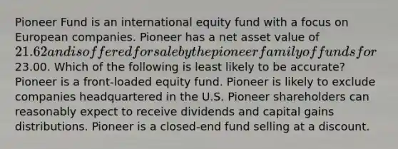 Pioneer Fund is an international equity fund with a focus on European companies. Pioneer has a net asset value of 21.62 and is offered for sale by the pioneer family of funds for23.00. Which of the following is least likely to be accurate? Pioneer is a front-loaded equity fund. Pioneer is likely to exclude companies headquartered in the U.S. Pioneer shareholders can reasonably expect to receive dividends and capital gains distributions. Pioneer is a closed-end fund selling at a discount.