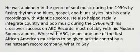 He was a pioneer in the genre of soul music during the 1950s by fusing rhythm and blues, gospel, and blues styles into his early recordings with Atlantic Records. He also helped racially integrate country and pop music during the 1960s with his crossover success on ABC Records, most notably with his Modern Sounds albums. While with ABC, he became one of the first African American musicians to be given artistic control by a mainstream record company. What I'd Say