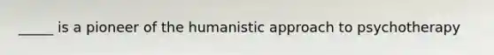 _____ is a pioneer of the humanistic approach to psychotherapy