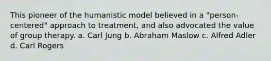 This pioneer of the humanistic model believed in a "person-centered" approach to treatment, and also advocated the value of group therapy. a. Carl Jung b. Abraham Maslow c. Alfred Adler d. Carl Rogers