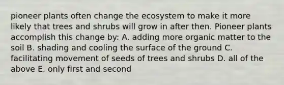 pioneer plants often change <a href='https://www.questionai.com/knowledge/k49x5J3j3W-the-ecosystem' class='anchor-knowledge'>the ecosystem</a> to make it more likely that trees and shrubs will grow in after then. Pioneer plants accomplish this change by: A. adding more organic matter to the soil B. shading and cooling the surface of the ground C. facilitating movement of seeds of trees and shrubs D. all of the above E. only first and second