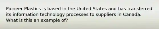 Pioneer Plastics is based in the United States and has transferred its information technology processes to suppliers in Canada. What is this an example of?