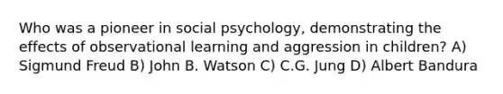 Who was a pioneer in social psychology, demonstrating the effects of observational learning and aggression in children? A) Sigmund Freud B) John B. Watson C) C.G. Jung D) Albert Bandura