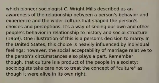 which pioneer sociologist C. Wright Mills described as an awareness of the relationship between a person's behavior and experience and the wider culture that shaped the person's choices and perceptions. It's a way of seeing our own and other people's behavior in relationship to history and social structure (1959). One illustration of this is a person's decision to marry. In the United States, this choice is heavily influenced by individual feelings; however, the social acceptability of marriage relative to the person's circumstances also plays a part. Remember, though, that culture is a product of the people in a society; sociologists take care not to treat the concept of "culture" as though it were alive in its own right.