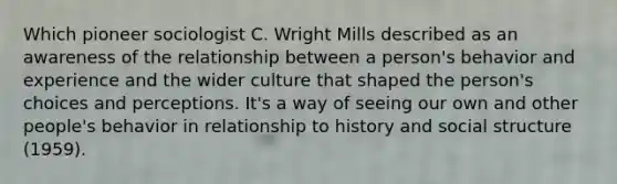 Which pioneer sociologist C. Wright Mills described as an awareness of the relationship between a person's behavior and experience and the wider culture that shaped the person's choices and perceptions. It's a way of seeing our own and other people's behavior in relationship to history and social structure (1959).