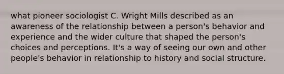 what pioneer sociologist C. Wright Mills described as an awareness of the relationship between a person's behavior and experience and the wider culture that shaped the person's choices and perceptions. It's a way of seeing our own and other people's behavior in relationship to history and social structure.