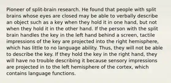 Pioneer of split-brain research. He found that people with split brains whose eyes are closed may be able to verbally describe an object such as a key when they hold it in one hand, but not when they hold it in the other hand. If the person with the split brain handles the key in the left hand behind a screen, tactile impressions of the key are projected into the right hemisphere, which has little to no language ability. Thus, they will not be able to describe the key. If they hold the key in the right hand, they will have no trouble describing it because sensory impressions are projected in to the left hemisphere of the cortex, which contains language functions.