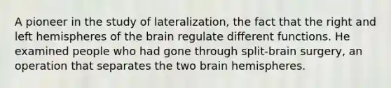 A pioneer in the study of lateralization, the fact that the right and left hemispheres of the brain regulate different functions. He examined people who had gone through split-brain surgery, an operation that separates the two brain hemispheres.