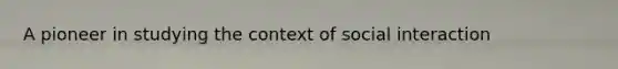A pioneer in studying the context of social interaction