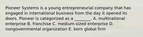 Pioneer Systems is a young entrepreneurial company that has engaged in international business from the day it opened its doors. Pioneer is categorized as a​ ________. A. multinational enterprise B. franchise C. ​medium-sized enterprise D. nongovernmental organization E. born global firm