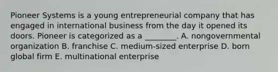 Pioneer Systems is a young entrepreneurial company that has engaged in international business from the day it opened its doors. Pioneer is categorized as a​ ________. A. nongovernmental organization B. franchise C. medium-sized enterprise D. born global firm E. multinational enterprise