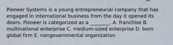 Pioneer Systems is a young entrepreneurial company that has engaged in international business from the day it opened its doors. Pioneer is categorized as a ________. A. franchise B. multinational enterprise C. medium-sized enterprise D. born global firm E. nongovernmental organization