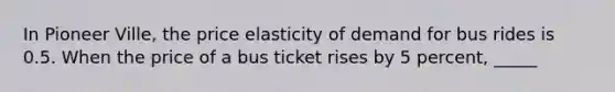 In Pioneer Ville, the price elasticity of demand for bus rides is 0.5. When the price of a bus ticket rises by 5 percent, _____