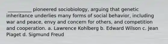 ​ __________ pioneered sociobiology, arguing that genetic inheritance underlies many forms of social behavior, including war and peace, envy and concern for others, and competition and cooperation. a. ​Lawrence Kohlberg b. ​Edward Wilson c. ​Jean Piaget d. ​Sigmund Freud