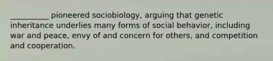 __________ pioneered sociobiology, arguing that genetic inheritance underlies many forms of social behavior, including war and peace, envy of and concern for others, and competition and cooperation.