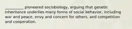 __________ pioneered sociobiology, arguing that genetic inheritance underlies many forms of social behavior, including war and peace, envy and concern for others, and competition and cooperation.