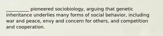 __________ pioneered sociobiology, arguing that genetic inheritance underlies many forms of social behavior, including war and peace, envy and concern for others, and competition and cooperation.