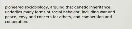 pioneered sociobiology, arguing that genetic inheritance underlies many forms of social behavior, including war and peace, envy and concern for others, and competition and cooperation.