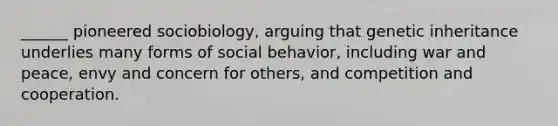 ______ pioneered sociobiology, arguing that genetic inheritance underlies many forms of social behavior, including war and peace, envy and concern for others, and competition and cooperation.