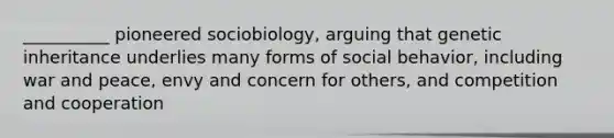 ​__________ pioneered sociobiology, arguing that genetic inheritance underlies many forms of social behavior, including war and peace, envy and concern for others, and competition and cooperation