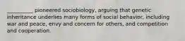 ​__________ pioneered sociobiology, arguing that genetic inheritance underlies many forms of social behavior, including war and peace, envy and concern for others, and competition and cooperation.