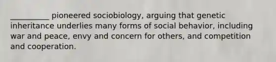 ​__________ pioneered sociobiology, arguing that genetic inheritance underlies many forms of social behavior, including war and peace, envy and concern for others, and competition and cooperation.