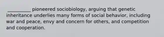 ​ __________ pioneered sociobiology, arguing that genetic inheritance underlies many forms of social behavior, including war and peace, envy and concern for others, and competition and cooperation.