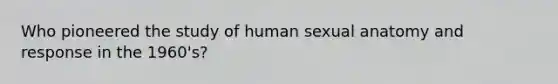 Who pioneered the study of human sexual anatomy and response in the 1960's?