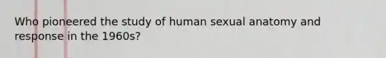 Who pioneered the study of human sexual anatomy and response in the 1960s?