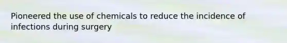 Pioneered the use of chemicals to reduce the incidence of infections during surgery