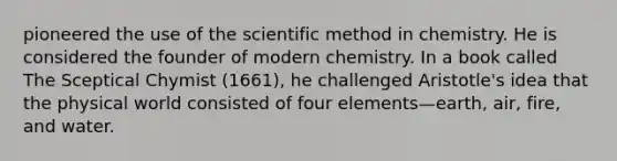 pioneered the use of the scientific method in chemistry. He is considered the founder of modern chemistry. In a book called The Sceptical Chymist (1661), he challenged Aristotle's idea that the physical world consisted of four elements—earth, air, fire, and water.