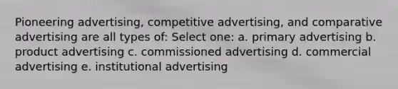 Pioneering advertising, competitive advertising, and comparative advertising are all types of: Select one: a. primary advertising b. product advertising c. commissioned advertising d. commercial advertising e. institutional advertising