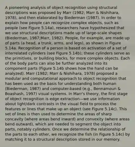 A pioneering analysis of object recognition using structural descriptions was proposed by Marr (1982; Marr & Nishihara, 1978), and then elaborated by Biederman (1987). In order to explain how people can recognize complex objects, such as people (see Figure 5.14a), researchers have hypothesized that we use structural descriptions made up of large-scale shapes (Biederman, 1987;Marr, 1982). People, for example, are made up of parts (a head, a trunk, arms, and legs), as shown in Figure 5.14a. Recognition of a person is based on activation of a set of interrelated cylinders (see Figure 5.14b); these cylinders serve as the primitives, or building blocks, for more complex objects. Each of the body parts can also be further analyzed into its component parts (Figure 5.14b shows how the hand can be analyzed). Marr (1982; Marr & Nishihara, 1978) proposed a modular and computational approach to object recognition that has been used as the basis for understanding both human (Biederman, 1987) and computer-based (e.g., Bennamoun & Boashash, 1997) visual systems. In Marr's theory, the first stage of object recognition is edge extraction—we use information about light/dark contrasts in the visual field to process the features or lines that make up an object (see Figure 5.14c). This set of lines is then used to determine the areas of sharp concavity (where areas bend inward) and convexity (where areas bend outward), which are needed to segment the object into parts, notably cylinders. Once we determine the relationship of the parts to each other, we recognize the fish (in Figure 5.14c) by matching it to a structural description stored in our memory.