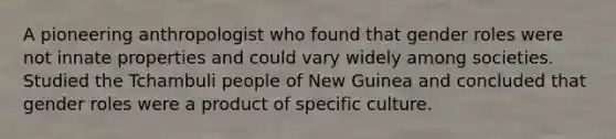 A pioneering anthropologist who found that gender roles were not innate properties and could vary widely among societies. Studied the Tchambuli people of New Guinea and concluded that gender roles were a product of specific culture.