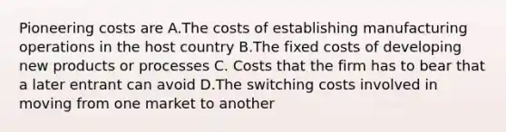 Pioneering costs are A.The costs of establishing manufacturing operations in the host country B.The fixed costs of developing new products or processes C. Costs that the firm has to bear that a later entrant can avoid D.The switching costs involved in moving from one market to another