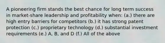 A pioneering firm stands the best chance for long term success in market-share leadership and profitability when: (a.) there are high entry barriers for competitors (b.) it has strong patent protection (c.) proprietary technology (d.) substantial investment requirements (e.) A, B, and D (f.) All of the above