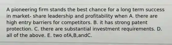 A pioneering firm stands the best chance for a long term success in market- share leadership and profitability when A. there are high entry barriers for competitors. B. it has strong patent protection. C. there are substantial investment requirements. D. all of the above. E. two ofA,B,andC.