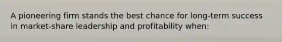 A pioneering firm stands the best chance for long-term success in market-share leadership and profitability when: