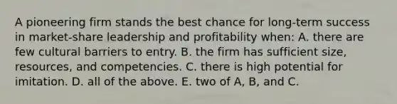 A pioneering firm stands the best chance for long-term success in market-share leadership and profitability when: A. there are few cultural barriers to entry. B. the firm has sufficient size, resources, and competencies. C. there is high potential for imitation. D. all of the above. E. two of A, B, and C.