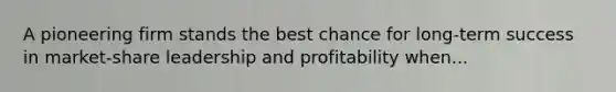 A pioneering firm stands the best chance for long-term success in market-share leadership and profitability when...