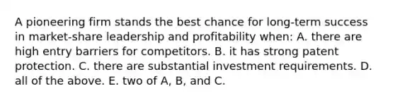 A pioneering firm stands the best chance for long-term success in market-share leadership and profitability when: A. there are high entry barriers for competitors. B. it has strong patent protection. C. there are substantial investment requirements. D. all of the above. E. two of A, B, and C.