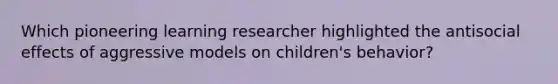 Which pioneering learning researcher highlighted the antisocial effects of aggressive models on children's behavior?