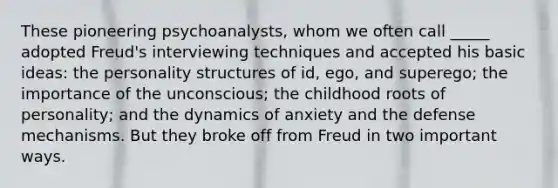 These pioneering psychoanalysts, whom we often call _____ adopted Freud's interviewing techniques and accepted his basic ideas: the personality structures of id, ego, and superego; the importance of the unconscious; the childhood roots of personality; and the dynamics of anxiety and the defense mechanisms. But they broke off from Freud in two important ways.