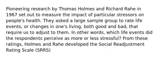 Pioneering research by Thomas Holmes and Richard Rahe in 1967 set out to measure the impact of particular stressors on people's health. They asked a large sample group to rate life events, or changes in one's living, both good and bad, that require us to adjust to them. In other words, which life events did the respondents perceive as more or less stressful? From these ratings, Holmes and Rahe developed the Social Readjustment Rating Scale (SRRS)