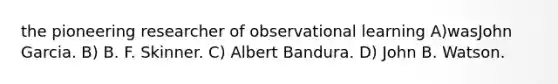 the pioneering researcher of observational learning A)wasJohn Garcia. B) B. F. Skinner. C) Albert Bandura. D) John B. Watson.