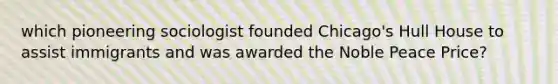 which pioneering sociologist founded Chicago's Hull House to assist immigrants and was awarded the Noble Peace Price?
