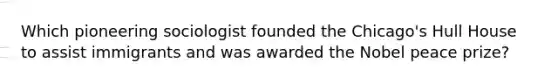 Which pioneering sociologist founded the Chicago's Hull House to assist immigrants and was awarded the Nobel peace prize?