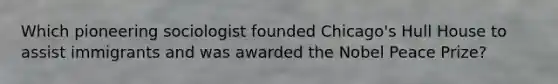 Which pioneering sociologist founded Chicago's Hull House to assist immigrants and was awarded the Nobel Peace Prize?