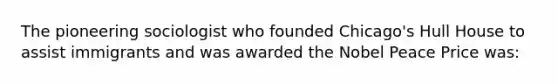 The pioneering sociologist who founded Chicago's Hull House to assist immigrants and was awarded the Nobel Peace Price was: